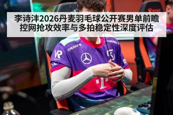 李诗沣2026丹麦羽毛球公开赛男单前瞻 控网抢攻效率与多拍稳定性深度评估