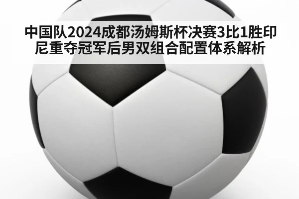 中国队2024成都汤姆斯杯决赛3比1胜印尼重夺冠军后男双组合配置体系解析